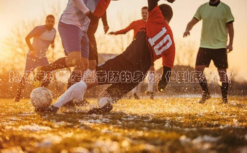 加拿大28预测开奖官网咪牌中文在线揭秘足球明星黑香肠的身份: 他到底是谁？