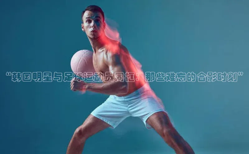 加拿大2.8平台下载宣亚国际“韩国明星与足球运动员同框：那些难忘的合影时刻”