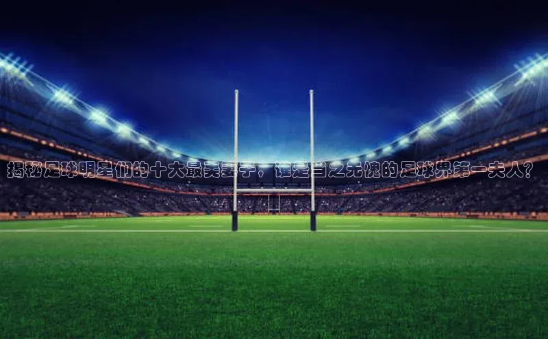 pc28加拿大官网咪牌引力传媒揭秘足球明星们的十大最美妻子，谁是当之无愧的足球界第一夫人？