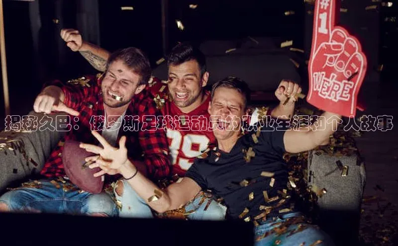 28圈注册网页版百度人工翻译揭秘久巴：俄罗斯足球运动员的职业生涯和个人故事