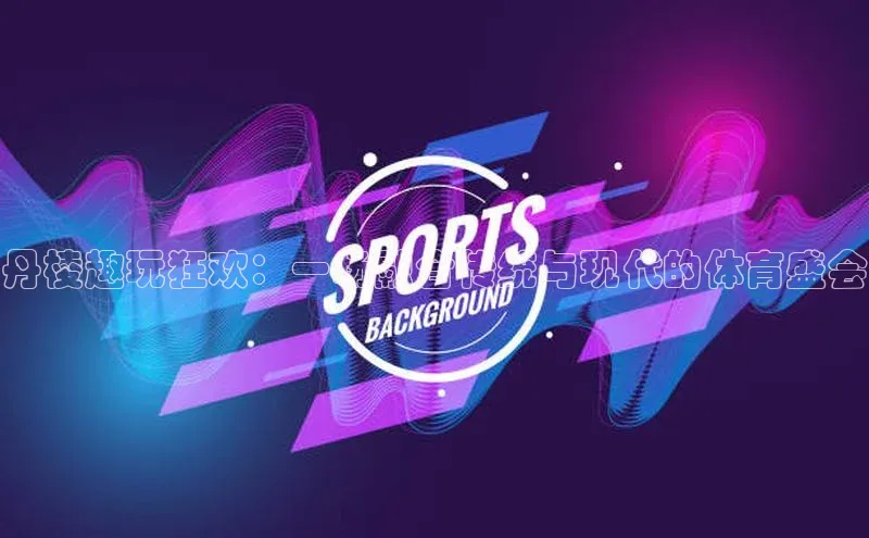 丹棱趣玩狂欢：一场融合传统与现代的体育盛会