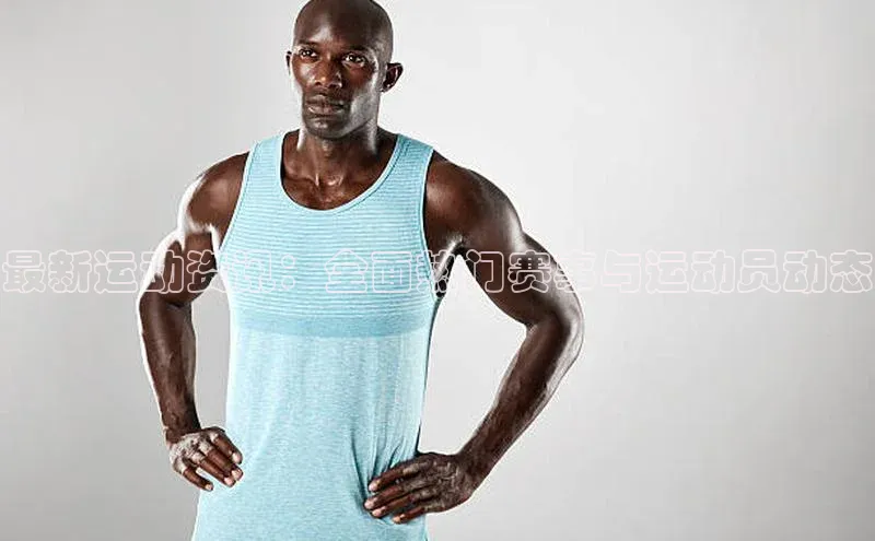 最新运动资讯：全面热门赛事与运动员动态