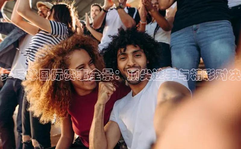 乒乓球国际赛事全景：顶尖选手与精彩对决