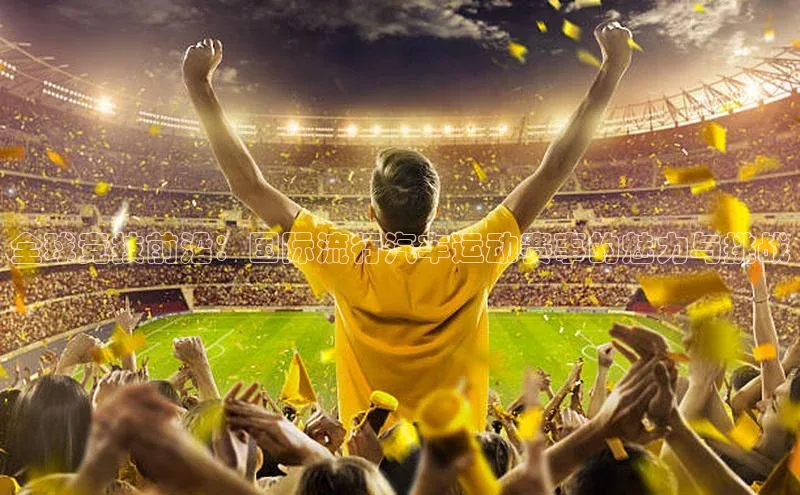 全球竞技前沿：国际流行汽车运动赛事的魅力与挑战