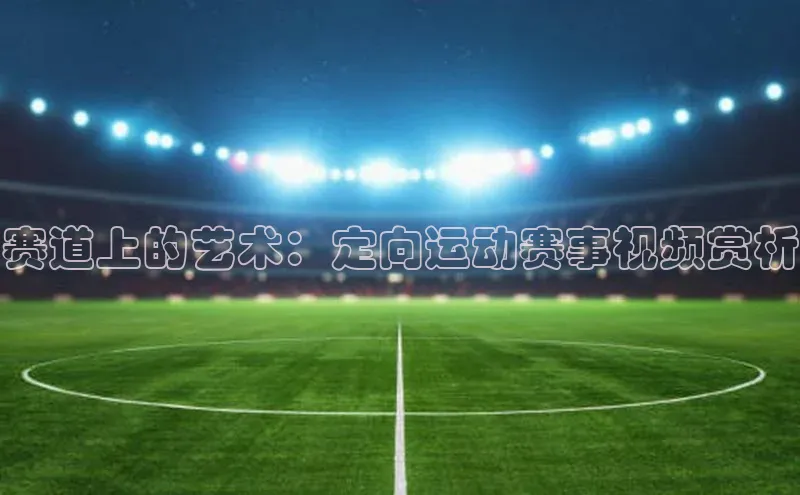 赛道上的艺术：定向运动赛事视频赏析